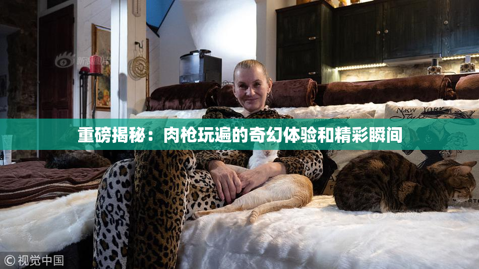重磅揭秘：肉枪玩遍的奇幻体验和精彩瞬间