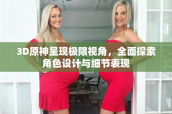 3D原神呈现极限视角，全面探索角色设计与细节表现
