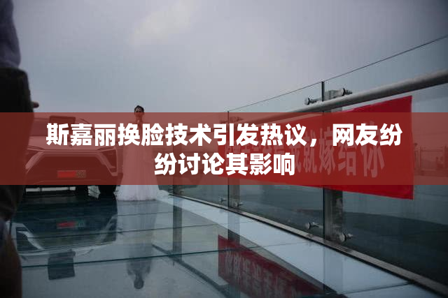 斯嘉丽换脸技术引发热议，网友纷纷讨论其影响