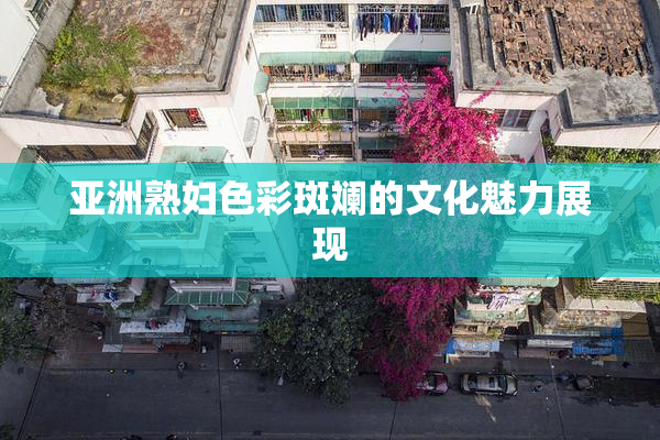 亚洲熟妇色彩斑斓的文化魅力展现