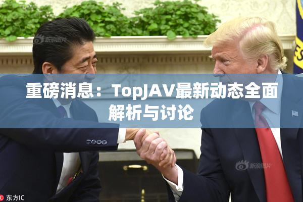 重磅消息：TopJAV最新动态全面解析与讨论
