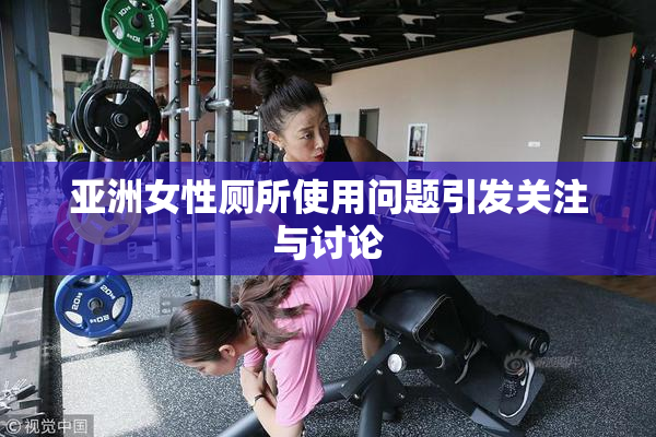 亚洲女性厕所使用问题引发关注与讨论