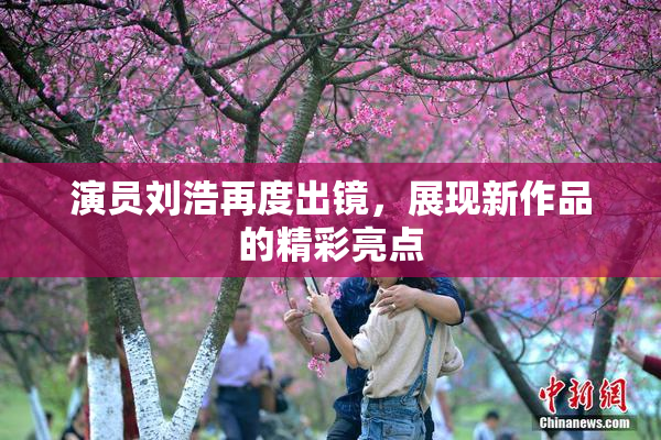 演员刘浩再度出镜，展现新作品的精彩亮点