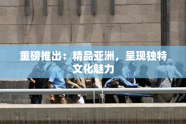 重磅推出：精品亚洲，呈现独特文化魅力