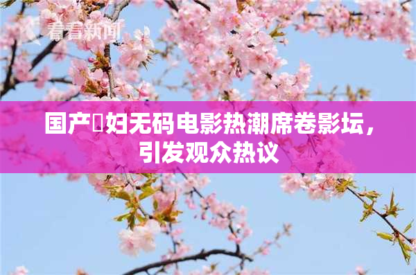 国产婬妇无码电影热潮席卷影坛，引发观众热议