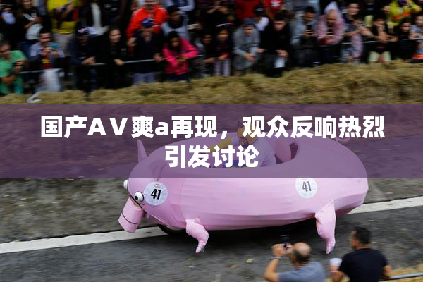 国产AⅤ爽a再现，观众反响热烈引发讨论