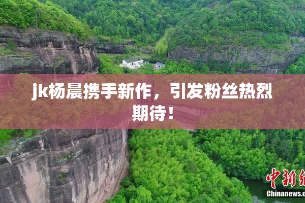 jk杨晨携手新作，引发粉丝热烈期待！