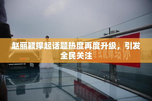 赵丽颖撑起话题热度再度升级，引发全民关注