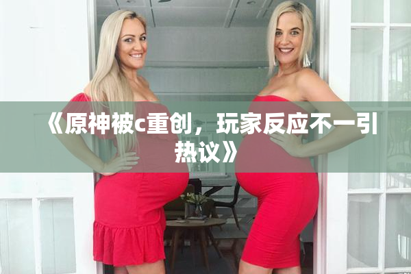 《原神被c重创，玩家反应不一引热议》