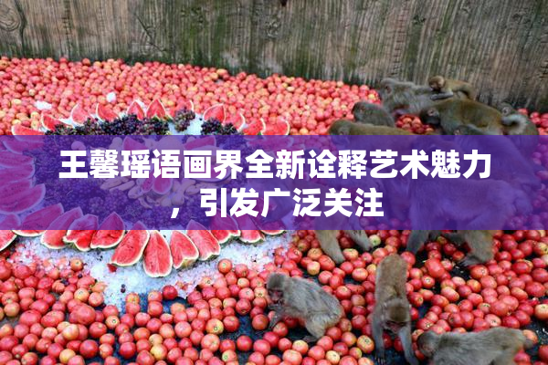 王馨瑶语画界全新诠释艺术魅力，引发广泛关注