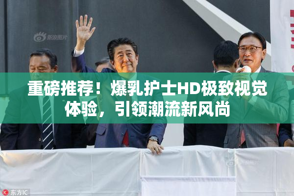 重磅推荐！爆乳护士HD极致视觉体验，引领潮流新风尚