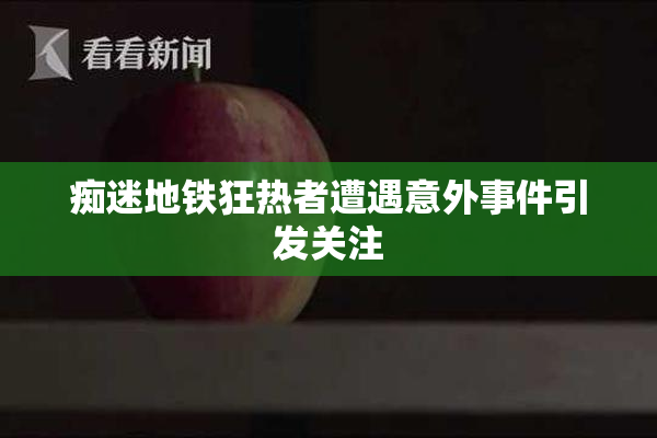 痴迷地铁狂热者遭遇意外事件引发关注