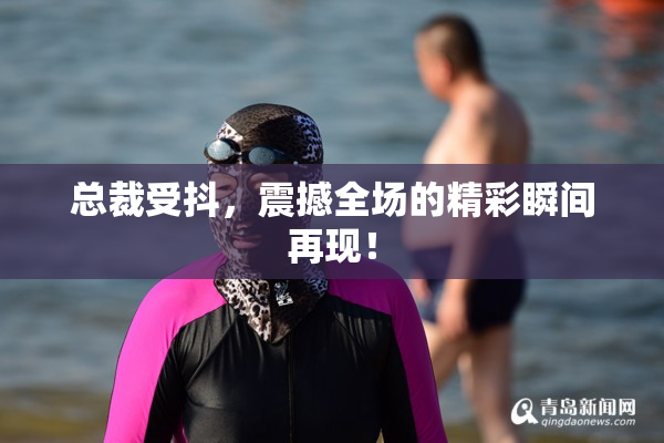 总裁受抖，震撼全场的精彩瞬间再现！