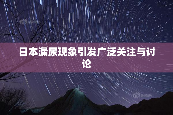 日本漏尿现象引发广泛关注与讨论