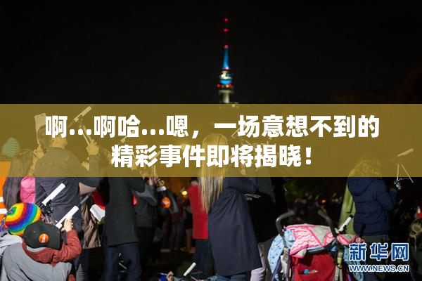 啊…啊哈…嗯，一场意想不到的精彩事件即将揭晓！