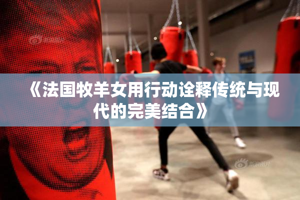 《法国牧羊女用行动诠释传统与现代的完美结合》