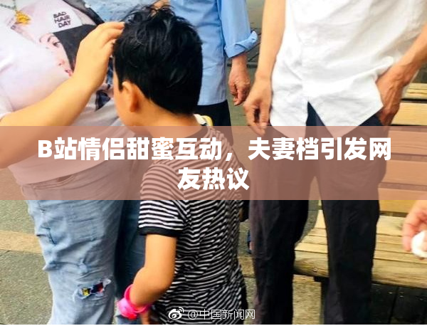 B站情侣甜蜜互动，夫妻档引发网友热议