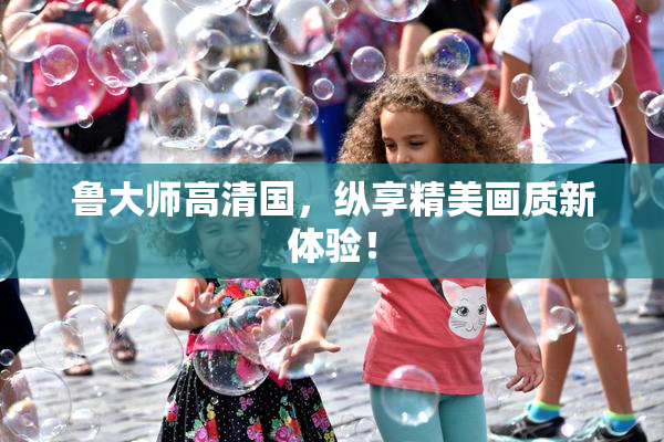 鲁大师高清国，纵享精美画质新体验！