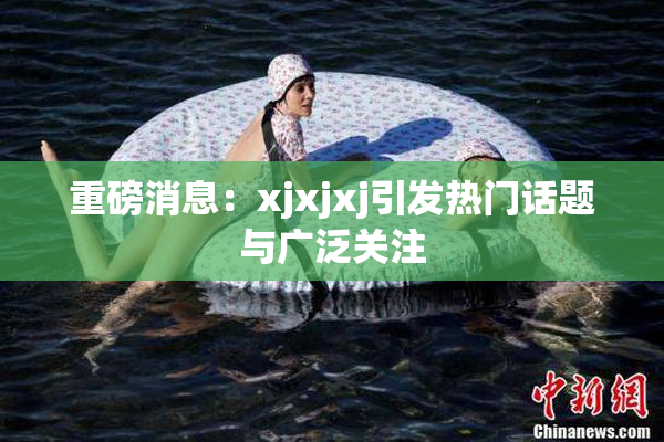 重磅消息：xjxjxj引发热门话题与广泛关注