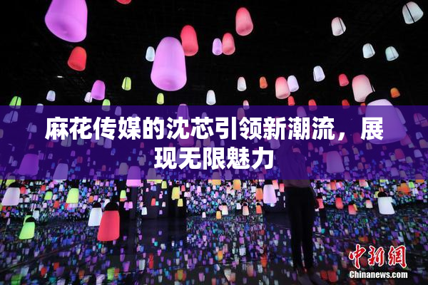 麻花传媒的沈芯引领新潮流，展现无限魅力