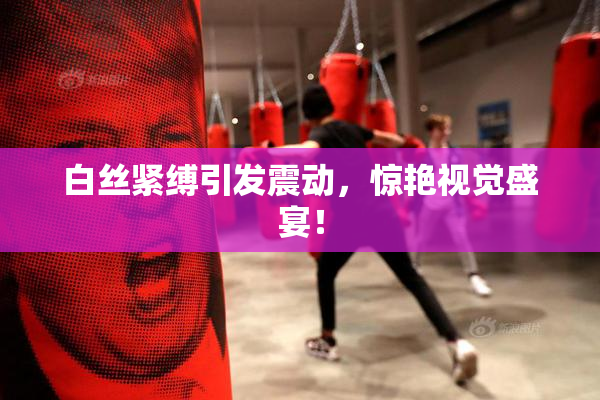 白丝紧缚引发震动，惊艳视觉盛宴！