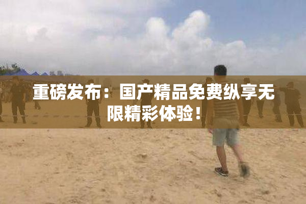 重磅发布：国产精品免费纵享无限精彩体验！