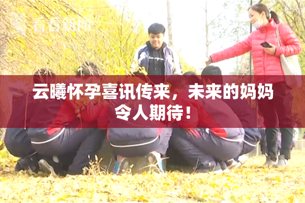 云曦怀孕喜讯传来，未来的妈妈令人期待！