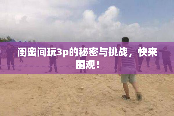 闺蜜间玩3p的秘密与挑战，快来围观！