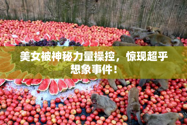 美女被神秘力量操控，惊现超乎想象事件！