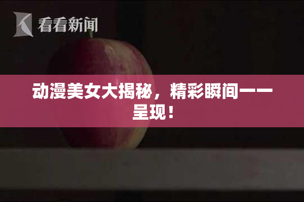 动漫美女大揭秘，精彩瞬间一一呈现！