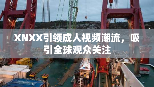 XNXX引领成人视频潮流，吸引全球观众关注