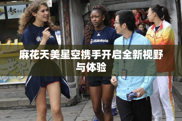 麻花天美星空携手开启全新视野与体验