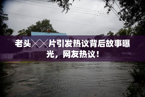 老头╳╳片引发热议背后故事曝光，网友热议！