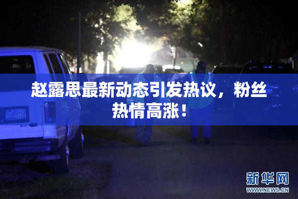 赵露思最新动态引发热议，粉丝热情高涨！