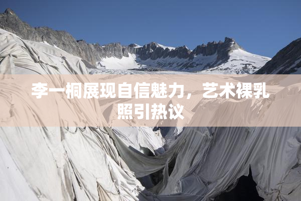 李一桐展现自信魅力，艺术裸乳照引热议