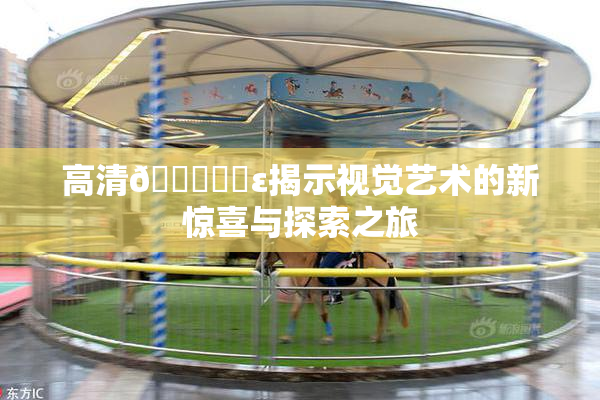 高清🔞❌‌ε揭示视觉艺术的新惊喜与探索之旅