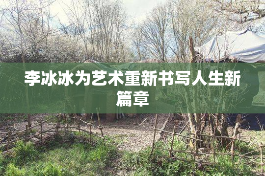 李冰冰为艺术重新书写人生新篇章