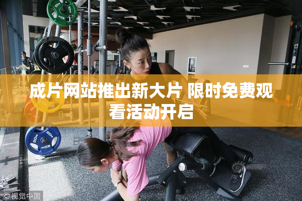成片网站推出新大片 限时免费观看活动开启