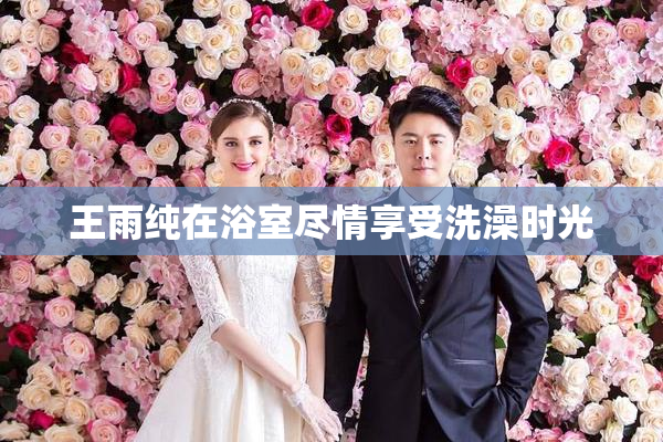 王雨纯在浴室尽情享受洗澡时光