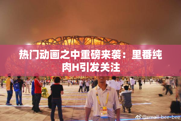 热门动画之中重磅来袭：里番纯肉H引发关注