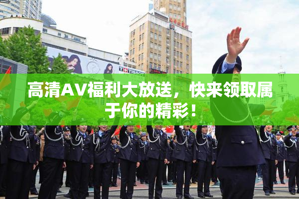 高清AV福利大放送，快来领取属于你的精彩！