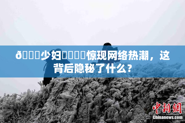🔞少妇❌‌❌‌惊现网络热潮，这背后隐秘了什么？