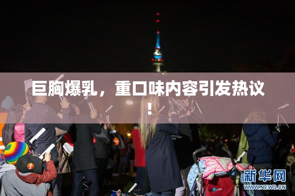 巨胸爆乳，重口味内容引发热议！