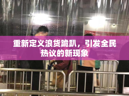 重新定义浪货跪趴，引发全民热议的新现象