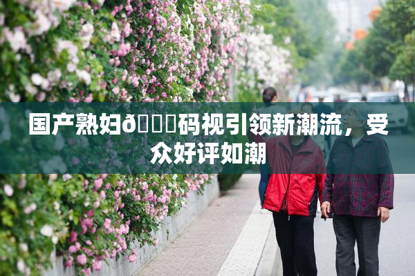 国产熟妇🈚码视引领新潮流，受众好评如潮