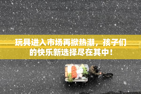 玩具进入市场再掀热潮，孩子们的快乐新选择尽在其中！