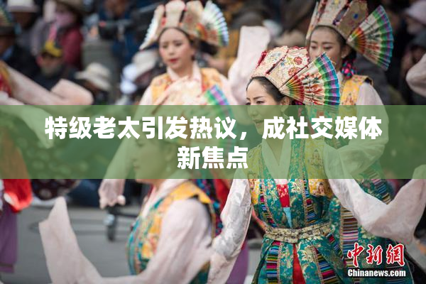 特级老太引发热议，成社交媒体新焦点