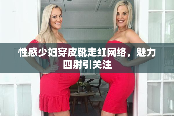 性感少妇穿皮靴走红网络，魅力四射引关注