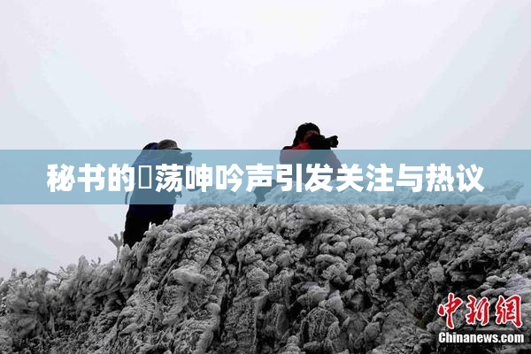 秘书的婬荡呻吟声引发关注与热议