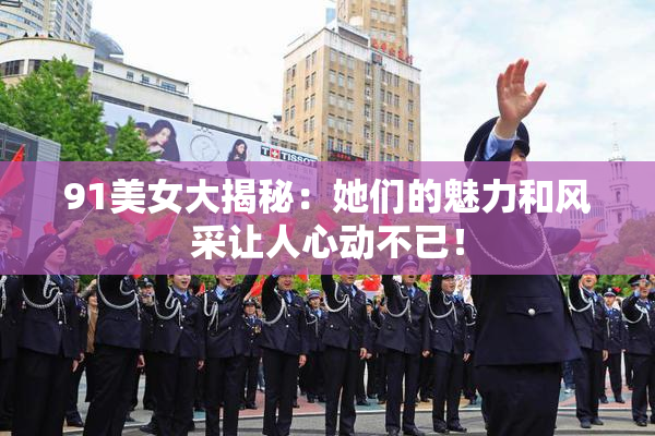 91美女大揭秘：她们的魅力和风采让人心动不已！